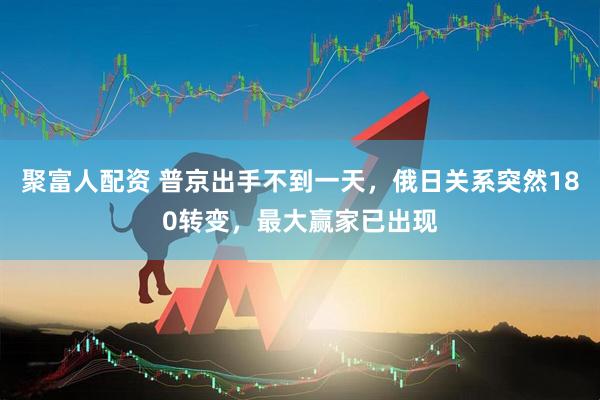 聚富人配资 普京出手不到一天，俄日关系突然180转变，最大赢家已出现