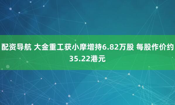 配资导航 大金重工获小摩增持6.82万股 每股作价约35.22港元